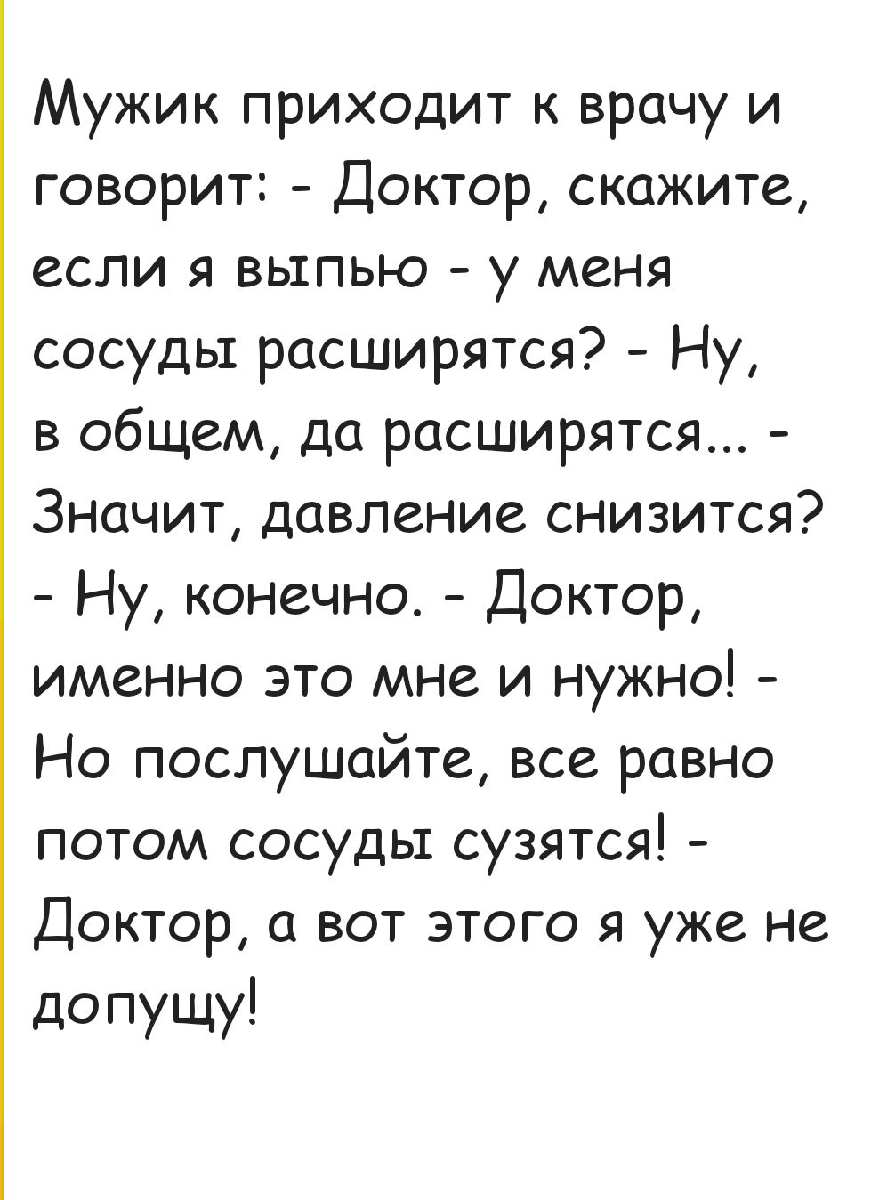 Мужик приходит к врачу и говорит Доктор скажите если я выпью у меня сосуды расширятся Ну в общем да расширятся Значит давление снизится Ну конечно Доктор именно это мне и нужно Но послушайте все равно потом сосуды сузятся Доктор а вот этого я уже не допущу