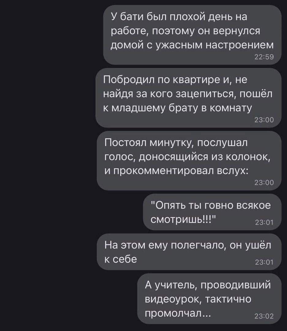 У бати был плохой день на работе поэтому он вернулся домой с ужасным настроением 2259 Побродил по квартире и не найдя за кого зацепиться пошёл к младшему брату в комнату 2300 Постоял минутку послушал голос доносящийся из колонок и прокомментировал вслух 2300 Опять ты говно всякое смотришь 2301 На этом ему полегчало он ушёл ксебе с Аучитель проводив