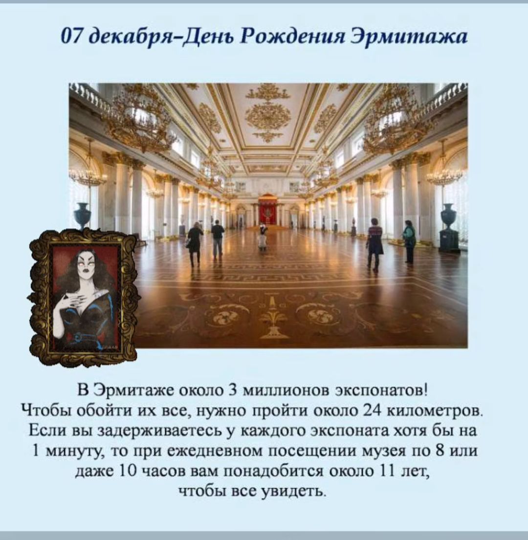 07 декабря День Рождения Эрмитажа В Эрмитаже около 3 миллионов экспонатов Чтобы обойти их все нужно пройти около 24 километров Если вы задерживаетесь у каждого экспоната хотя бы на 1 минуту то при ежедневном посещении музея по или даже 10 часов вам понадобится около 11 лет чтобы все увидеть