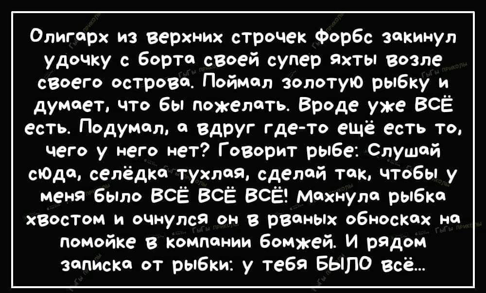 Олигерх из верхних строчек Форбс зокинул удочку с борто своей супер яхты возле своего острово Поймол золотую рыбку и думоет что бы пожелоть Вроде уже ВСЁ есть Подумол вдруг где то ещё есть то чего у него нет Говорит рыбе Слушой сюдо селёдко тухлоя сделой ток чтобы у меня было ВСЁ ВСЁ ВСЁ мохнуло рыбка хвостом и очнулся он в рвоных обноскох на помой