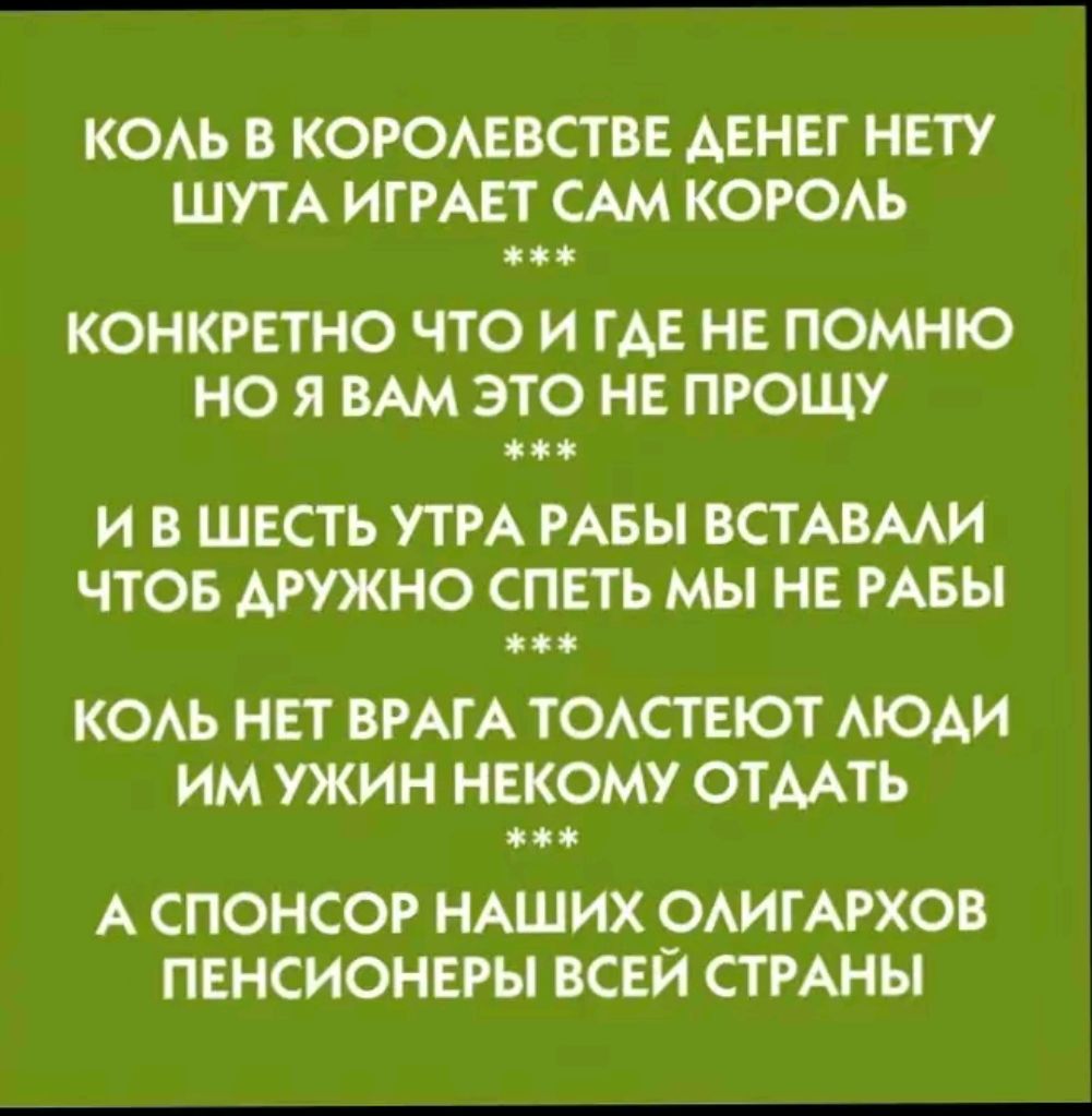 КОЛЬ В КОРОЛЕВСТВЕ ДЕНЕГ НЕТУ ШУТА ИГРАЕТ САМ КОРОЛЬ КОНКРЕТНО ЧТО И ГДЕ НЕ ПОМНЮ НО Я ВАМ ЭТО НЕ ПРОЩУ жж И В ШЕСТЬ УТРА РАБЫ ВСТАВАЛИ ЧТОБ ДРУЖНО СПЕТЬ МЫ НЕ РАБЫ КОЛЬ НЕТ ВРАГА ТОЛСТЕЮТ ЛЮДИ ИМ УЖИН НЕКОМУ ОТДАТЬ А СПОНСОР НАШИХ ОЛИГАРХОВ ПЕНСИОНЕРЫ ВСЕЙ СТРАНЫ