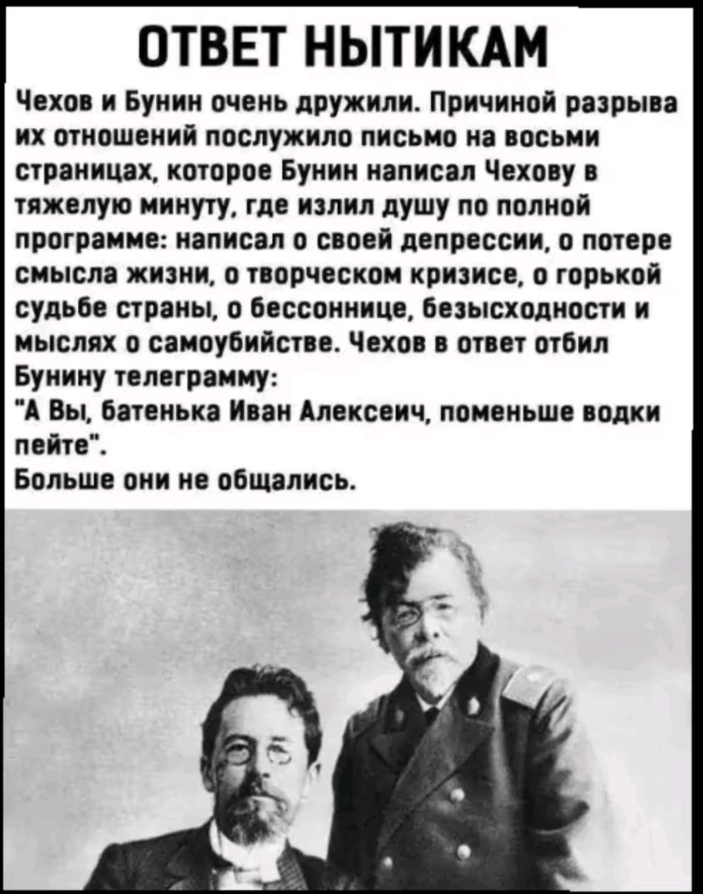 ОТВЕТ НЫТИКАМ Чехов и Бунин очень дружили Причиной разрыва их отношений послужило письмо на восьми страницах которое Бунин написал Чехову в тяжелую минуту где излил душу по полной программе написал о своей депрессии о потере смысла жизни о творческом кризисе о горькой судьбе страны о бессоннице безысходности и мыслях о самоубийстве Чехов в ответ от