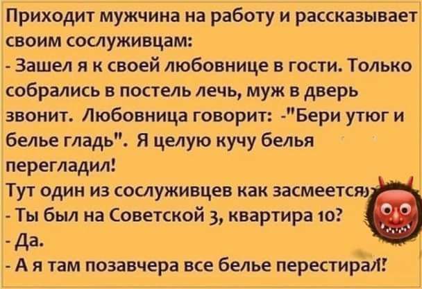 Приходит мужчина на работу и рассказывает своим сослуживцам Зашел я к своей любовнице в гости Только собрались в постель лечь муж в дверь звонит Любовница говорит Бери утюги белье гладь Я целую кучу белья перегладил Тут один из сослуживцев как засмеется Ты был на Советской 3 квартира 10 Да Ая там позавчера все белье перестирал