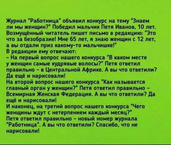 Журнал Работница объявил конкурс на тему Знаем ли мы женщин Победил мальчик Петя Иванов 10 лет Возмущённый читатель пишет письмо в редакцию Это что за безобразие Мне 65 лет я знаю женщин с 12 лет а вы отдали приз какому то мальчишке В редакции ему отвечают На первый вопрос нашего конкурса В каком месте уженщин самые кудрявые волосы Петя ответил пра