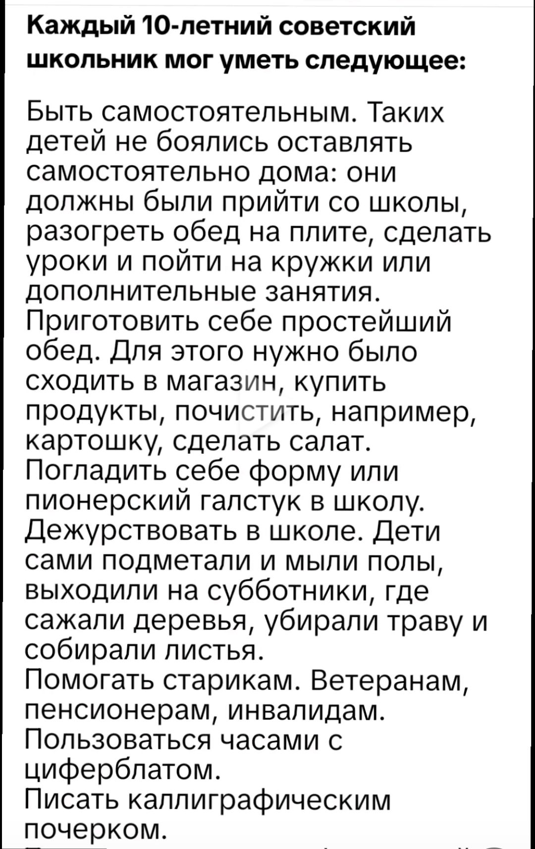 Каждый 10 летний советский школьник мог уметь следующее Быть самостоятельным Таких детей не боялись оставлять самостоятельно дома они должны были прийти со школы разогреть обед на плите сделать уроки и пойти на кружки или дополнительные занятия Приготовить себе простейший обед Для этого нужно было сходить в магазин купить продукты почистить наприме