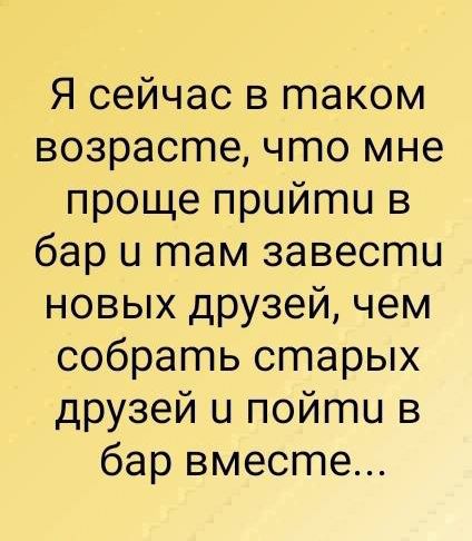 Я сейчас в таком возрасгте что мне проще прийгтпи в бар и там завести новых друзей чем собрать старых друзей и пойти в бар вместе