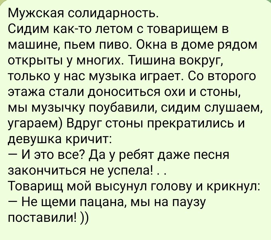 Мужская солидарность Сидим как то летом с товарищем в машине пьем пиво Окна в доме рядом открыты у многих Тишина вокруг только у нас музыка играет Со второго этажа стали доноситься охи и стоны мы музычку поубавили сидим слушаем угараем Вдруг стоны прекратились и девушка кричит И это все Да у ребят даже песня закончиться не успела Товарищ мой высуну