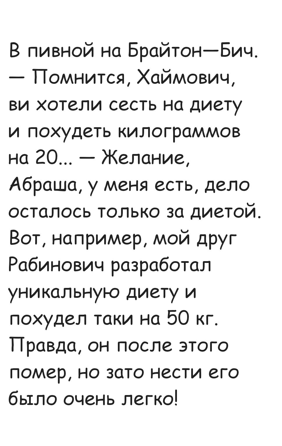 В пивной на Брайтон Бич Помнится Хаймович ви хотели сесть на диету и похудеть килограммов на 20 Желание Абраша у меня есть дело осталось только за диетой Вот например мой друг Рабинович разработал уникальную диету и похудел таки на 50 кг Правда он после этого помер но зато нести его было очень легко