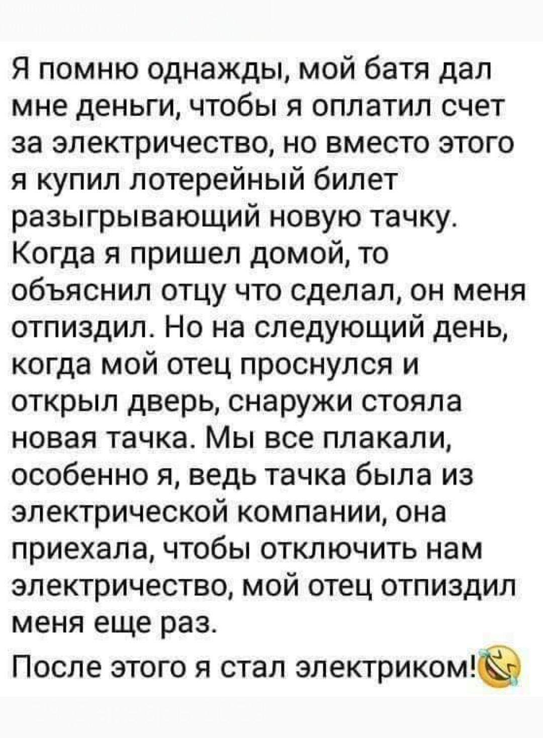 Я помню однажды мой батя дал мне деньги чтобы я оплатил счет за электричество но вместо этого я купил лотерейный билет разыгрывающий новую тачку Когда я пришел домой то объяснил отцу что сделал он меня отпиздил Но на следующий день когда мой отец проснулся и открыл дверь снаружи стояла новая тачка Мы все плакали особенно я ведь тачка была из электр