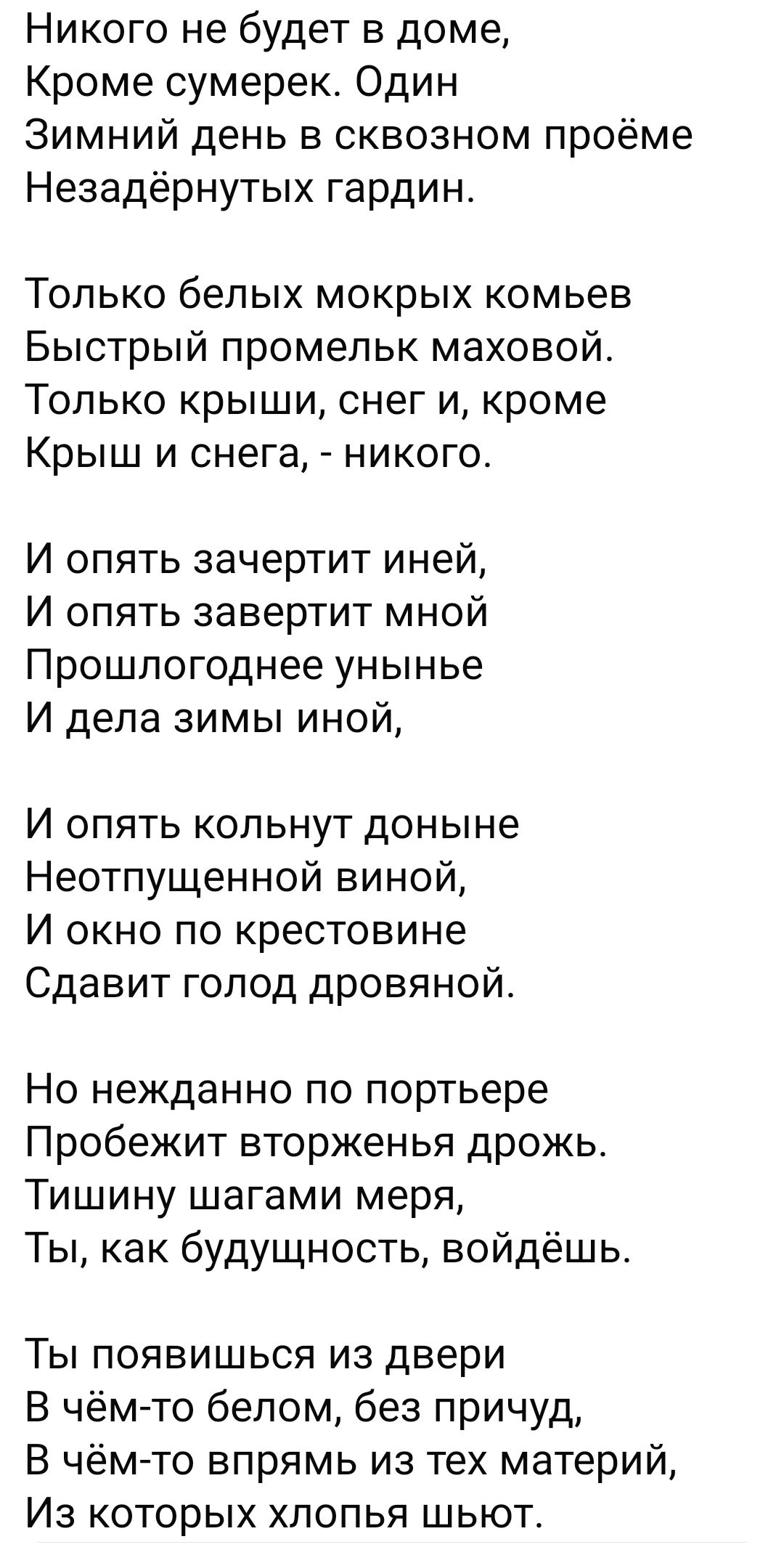 Никого не будет в доме Кроме сумерек Один Зимний день в сквозном проёме Незадёрнутых гардин Только белых мокрых комьев Быстрый промельк маховой Только крыши снег и кроме Крыш и снега никого И опять зачертит иней И опять завертит мной Прошлогоднее унынье И дела зимы иной И опять кольнут доныне Нестпущенной виной И окно по крестовине Сдавит голод дро