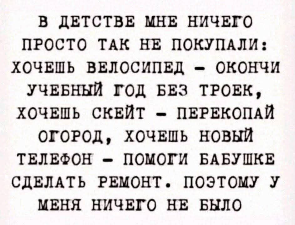 В ДЕТСТВЕ МНЕ НИЧЕГО ПРОСТО ТАК НЕ ПОКУПАЛИ ХОЧЕШЬ ВЕЛОСИПЕД ОКОНЧИ УЧЕБНЫЙ ГОД БЕЗ ТРОЕК ХОЧЕШЬ СКЕЙТ ПЕРЕКОПАЙ ОГОРОД ХОЧЕШЬ НОВЫЙ ТЕЛЕФОН ПОМОГИ БАБУШКЕ СДЕЛАТЬ РЕМОНТ ПОЭТОМУ У МЕНЯ НИЧЕГО НЕ БЫЛО