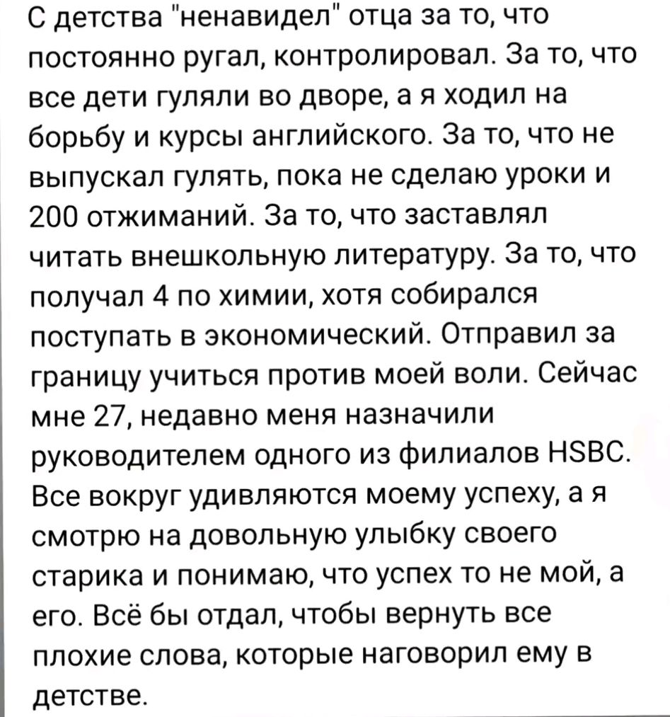 С детства ненавидел отца за то что постоянно ругал контролировал За то что все дети гуляли во дворе а я ходил на борьбу и курсы английского За то что не выпускал гулять пока не сделаю уроки и 200 отжиманий За то что заставлял читать внешкольную литературу За то что получал 4 по химии хотя собирался поступать в экономический Отправил за границу учит