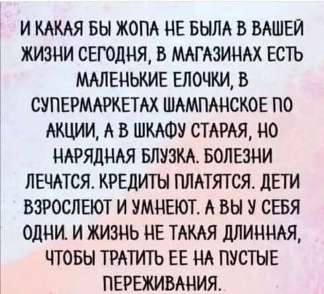 ИКАКАЯ БЫ ЖОПА НЕ БЫЛА В ВАШЕЙ ЖИЗНИ СЕГОДНЯ В МАГАЗИНАХ ЕСТЬ МАЛЕНЬКИЕ ЕЛОЧКИ В СУПЕРМАРКЕТАХ ШАМПАНСКОЕ ПО АКЦИИ А В ШКАФУ СТАРАЯ НО НАРЯДНАЯ БЛУЗКА БОЛЕЗНИ ЛЕЧАТСЯ КРЕДИТЫ ПЛАТЯТСЯ ДЕТИ ВЗРОСЛЕЮТ И УМНЕЮТ А ВЫ У СЕБЯ ОДНИ И ЖИЗНЫ НЕ ТАКАЯ ДЛИННАЯ ЧТОБЫ ТРАТИТЬ ЕЕ НА ПУСТЫЕ ПЕРЕЖИВАНИЯ