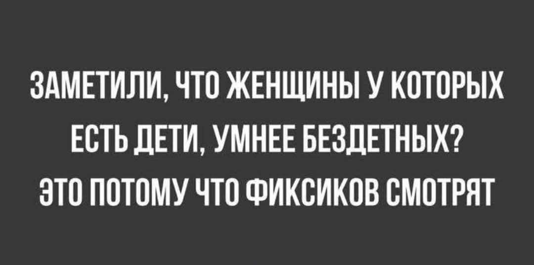 ЗАМЕТИЛИ ЧТО ЖЕНЩИНЫ У КОТОРЫХ ЕСТЬ ДЕТИ УМНЕЕ БЕЗДЕТНЫХ ЭТО ПОТОМУ ЧТО ФИКСИКОВ СМОТРЯТ