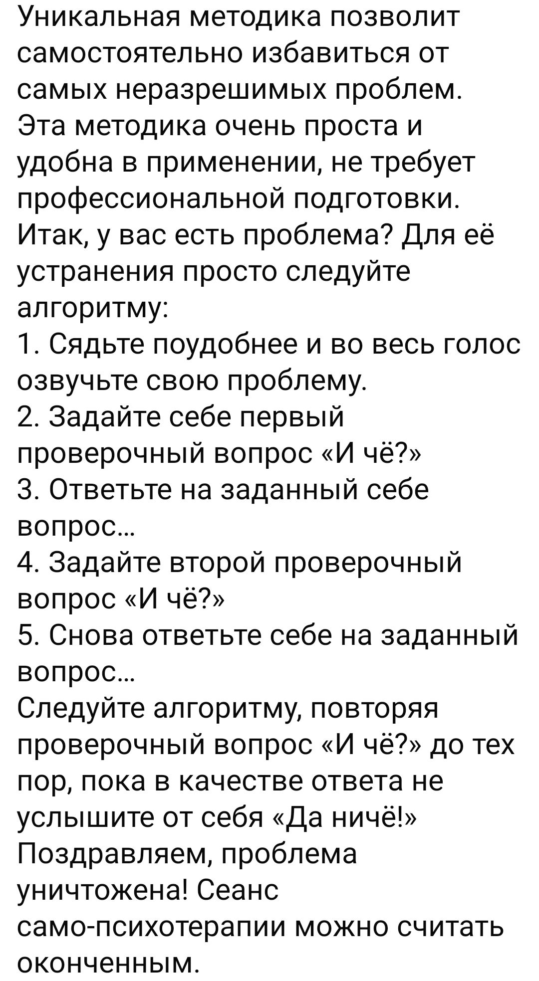 Уникальная методика позволит самостоятельно избавиться от самых неразрешимых проблем Эта методика очень проста и удобна в применении не требует профессиональной подготовки Итак у вас есть проблема Для её устранения просто следуйте алгоритму 1 Сядьте поудобнее и во весь голос озвучьте свою проблему 2 Задайте себе первый проверочный вопрос И чё З Отв