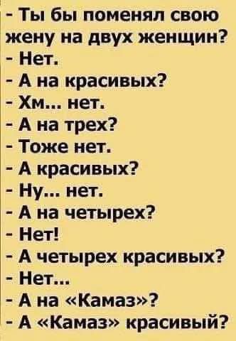 Ты бы поменял свою жену на двух женщин Нет А на красивых Хм нет А на трех Тоже нет А красивых Ну нет А на четырех Нет А четырех красивых Нет Ана Камаз А Камаз красивый