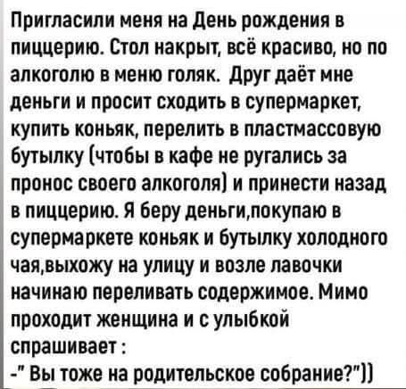 Пригласили меня на День рождения в пиццерию Стол накрыт всё красиво но по алкоголю в меню голяк Друг даёт мне деньги и просит сходить в супермаркет купить коньяк перелить в пластмассовую бутылку чтобы в кафе не ругались за пронос своего алкоголя и принести назад в пиццерию Я беру деньгипокупаю в супермаркете коньяк и бутылку холодного чаявыхожу на 