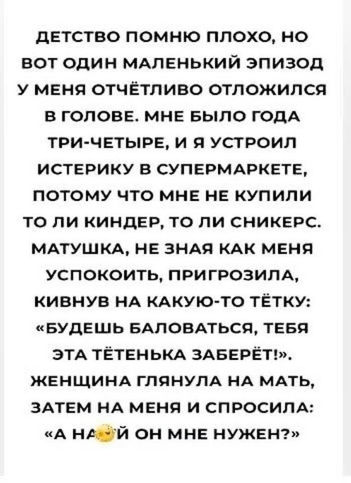 дЕТСТВО ПОМНЮ ПЛОХО НО ВОТ ОДИН МАЛЕНЬКИЙ ЭПИЗОД У МЕНЯ ОТЧЁТЛИВО ОТЛОЖИЛСЯ В ГОЛОВЕ МНЕ БЫЛО ГОДА ТРИ ЧЕТЫРЕ И Я УСТРОИЛ ИСТЕРИКУ В СУПЕРМАРКЕТЕ ПОТОМУ ЧТО МНЕ НЕ КУПИЛИ ТО ЛИ КИНДЕР ТО ЛИ СНИКЕРС МАТУШКА НЕ ЗНАЯ КАК МЕНЯ УСПОКОИТЬ ПРИГРОЗИЛА КИВНУВ НА КАКУЮ ТО ТЁТКУ БУДЕШЬ БАЛОВАТЬСЯ ТЕБЯ ЭТА ТЁТЕНЬКА ЗАБЕРЁТ ЖЕНЩИНА ГЛЯНУЛА НА МАТЬ ЗАТЕМ НА МЕНЯ