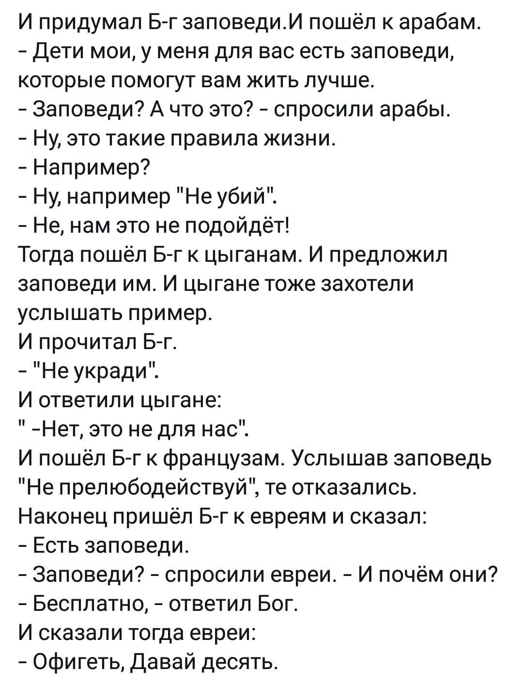 И придумал Б г заповедиИ пошёл к арабам Дети мои у меня для вас есть заповеди которые помогут вам жить лучше Заповеди А что это спросили арабы Ну это такие правила жизни Например Ну например Не убий Не нам это не подойдёт Тогда пошёл Б г к цыганам И предложил заповеди им И цыгане тоже захотели услышать пример И прочитал Б г Не укради И ответили цыг