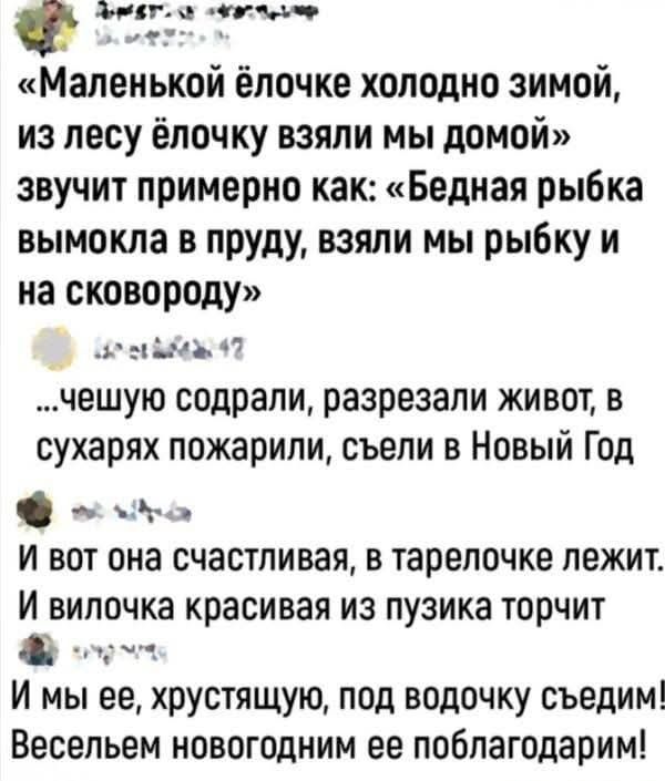Маленькой ёлочке холодно зимой из лесу ёлочку взяли мы домой звучит примерно как Бедная рыбка вымокла в пруду взяли мы рыбку и на сковороду зн 41 чешую содрали разрезали живот в сухарях пожарили съели в Новый Год И вот она счастливая в тарелочке лежит И вилочка красивая из пузика торчит ос И мы ее хрустящую под водочку съедим Весельем новогодним ее
