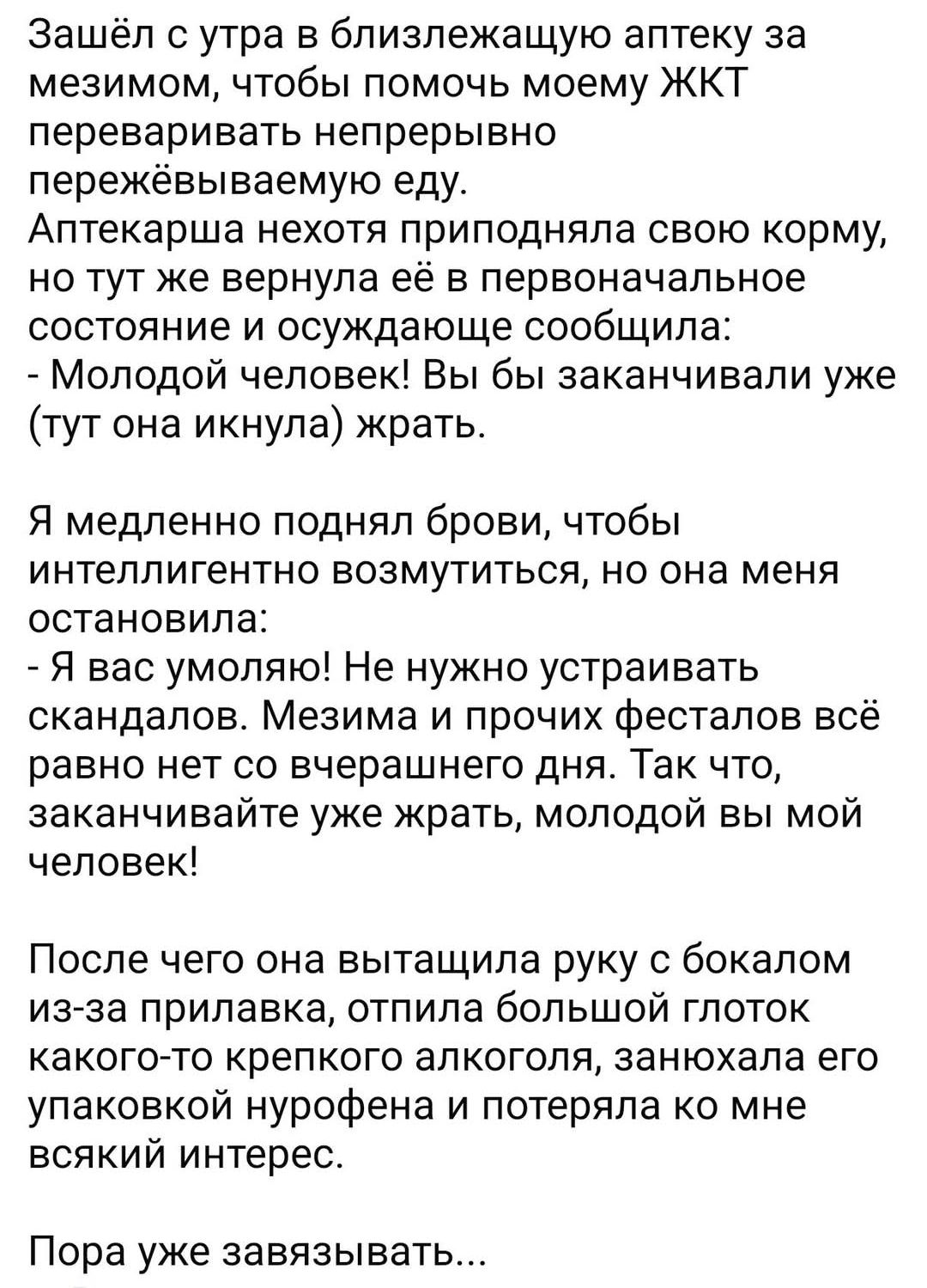 Зашёл с утра в близлежащую аптеку за мезимом чтобы помочь моему ЖКТ переваривать непрерывно пережёвываемую еду Аптекарша нехотя приподняла свою корму но тут же вернула её в первоначальное состояние и осуждающе сообщила Молодой человек Вы бы заканчивали уже тут она икнула жрать Я медленно поднял брови чтобы интеллигентно возмутиться но она меня оста