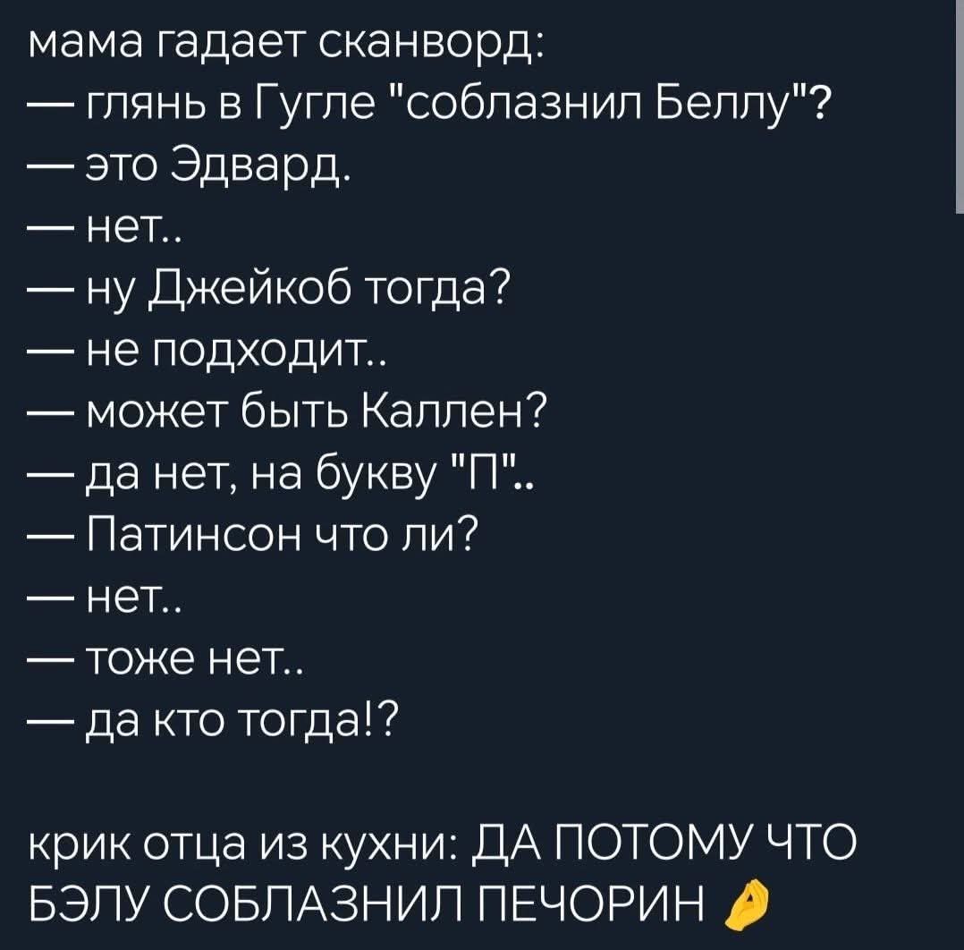 мама гадает сканворд глянь в Гугле соблазнил Беллу это Эдвард нет ну Джейкоб тогда не подходит может быть Каллен да нет на букву П Патинсон что ли нет тоже нет да кто тогда крик отца из кухни ДА ПОТОМУ ЧТО БЭЛУ СОБЛАЗНИЛ ПЕЧОРИН