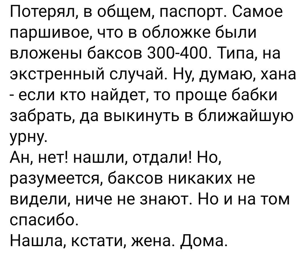 Потерял в общем паспорт Самое паршивое что в обложке были вложены баксов 300 400 Типа на экстренный случай Ну думаю хана если кто найдет то проще бабки забрать да выкинуть в ближайшую УРну Ан нет нашли отдали Но разумеется баксов никаких не видели ниче не знают Но и на том спасибо Нашла кстати жена Дома