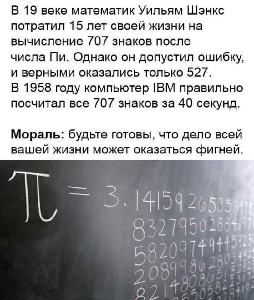 В 19 веке математик Уильям Шэнкс потратил 15 лет своей жизни на вычисление 707 знаков после числа Пи Однако он допустил ошибку и верными оказались только 527 В 1958 году компьютер ВМ правильно посчитал все 707 знаков за 40 секунд Мораль будьте готовы что дело всей вашей жизни может оказаться фигней