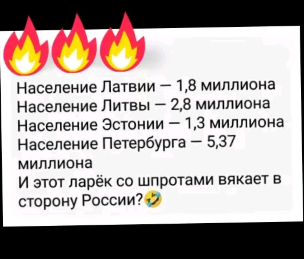 Население Латвии 18 миллиона Население Литвы 28 миллиона Население Эстонии 13 миллиона Население Петербурга 537 миллиона И этот ларёк со шпротами вякает в сторону России 2