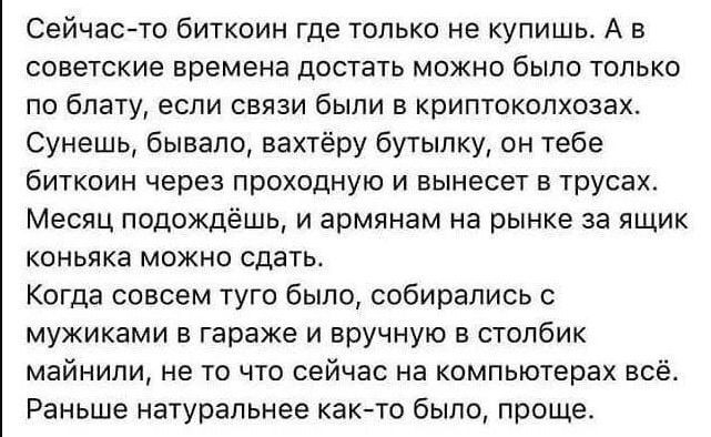 Сейчас то биткоин где только не купишь А в советские времена достать можно было только по блату если связи были в криптоколхозах Сунешь бывало вахтёру бутылку он тебе биткоин через проходную и вынесет в трусах Месяц подождёшь и армянам на рынке за ящик коньяка можно сдать Когда совсем туго было собирались с мужиками в гараже и вручную в столбик май