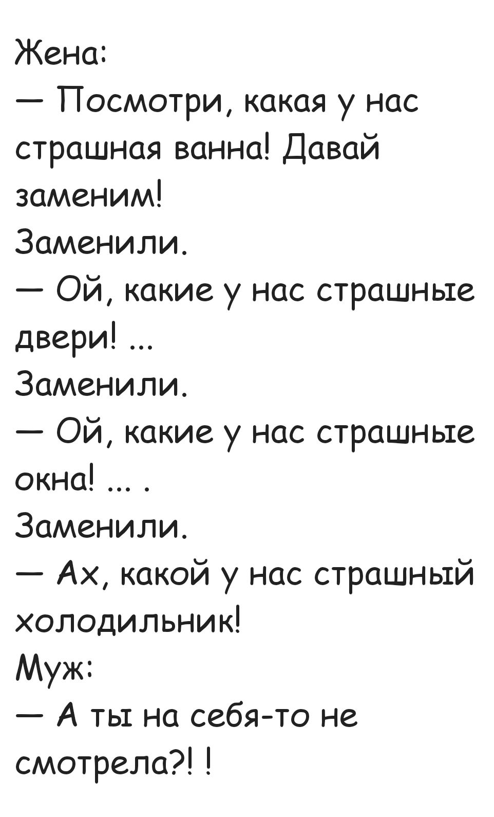 Жена Посмотри какая у нас страшная ванна Давай заменим Заменили ОЙ какие у нас страшные двери Заменили ОЙ какие у нас страшные окна Заменили Ах какой у нас страшный холодильник Муж А ты на себя то не смотрела