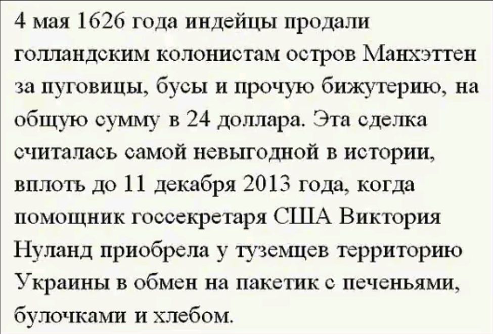 4 мая 1626 года индейцы продали голландским колонистам остров Манхэттен за пуговицы бусы и прочую бижутерию на общую сумму в 24 доллара Эта сделка считалась самой невыгодной в истории вплоть до 11 декабря 2013 года когда помощник госсекретаря США Виктория Нуланд приобрела у туземцев территорию Украины в обмен на пакетик с печеньями булочками и хлеб