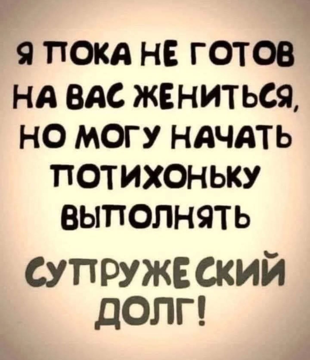 Я ПОКА НЕ ГОТОВ НА ВАС ЖЕНИТЬСЯ НО МОГУ НАЧАТЬ ПОТИХОНЬКУ ВЫПОЛНЯТЬ СУТРУЖЕ СКИЙ ДОЛГ