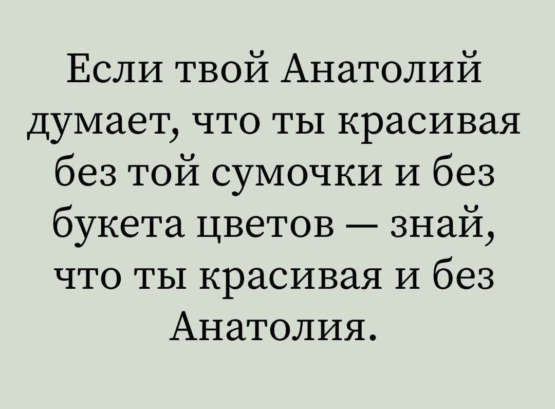 Если твой Анатолий думает что ты красивая без той сумочки и без букета цветов знай что ты красивая и без Анатолия