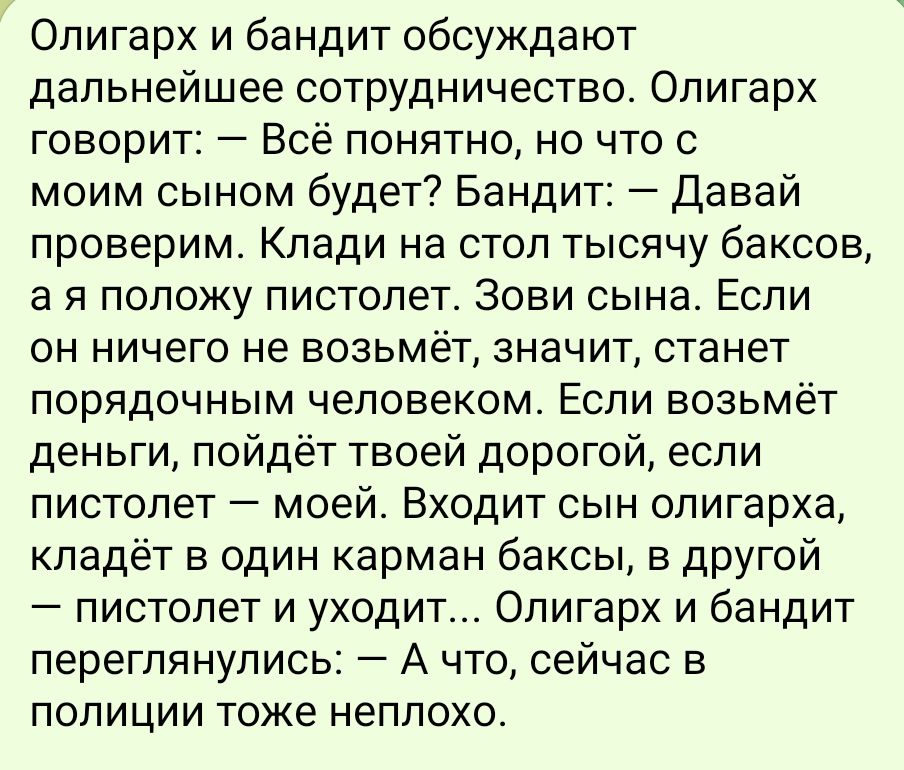 Олигарх и бандит обсуждают дальнейшее сотрудничество Олигарх говорит Всё понятно но что с моим сыном будет Бандит Давай проверим КПЗДИ на стол тысячу баКСОВ а я положу пистолет Зови сына Если он ничего не возьмёт значит станет порядочным человеком Если возьмёт деньги пойдёт твоей дорогой если пистолет моей Входит сын олигарха кладёт в один карман б