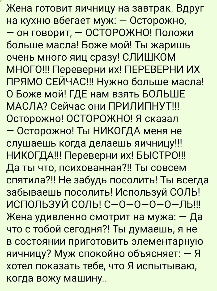 Жена готовит яичницу на завтрак Вдруг на кухню вбегает муж Осторожно он говорит ОСТОРОЖНО Положи больше масла Боже мой Ты жаришь очень много яиц сразу СЛИШКОМ МНОоГО Переверни их ПЕРЕВЕРНИ ИХ ПРЯМО СЕЙЧАС Нужно больше масла О Боже мой ГДЕ нам взять БОЛЬШЕ МАСЛА Сейчас они ПРИЛИПНУТ Осторожно ОСТОРОЖНО Я сказал Осторожно Ты НИКОГДА меня не слушаешь 