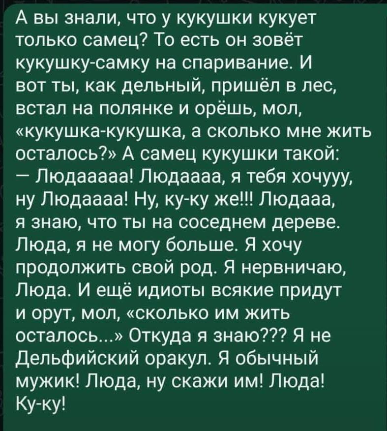 А вы знали что у кукушки кукует только самец То есть он зовёт кукушку самку на спаривание И вот ты как дельный пришёл в лес встал на полянке и орёшь мол кукушка кукушка а сколько мне жить осталось А самец кукушки такой Людааааа Людаааа я тебя хочууу ну Людаааа Ну ку ку же Людааа я знаю что ты на соседнем дереве Люда я не могу больше Я хочу продолжи