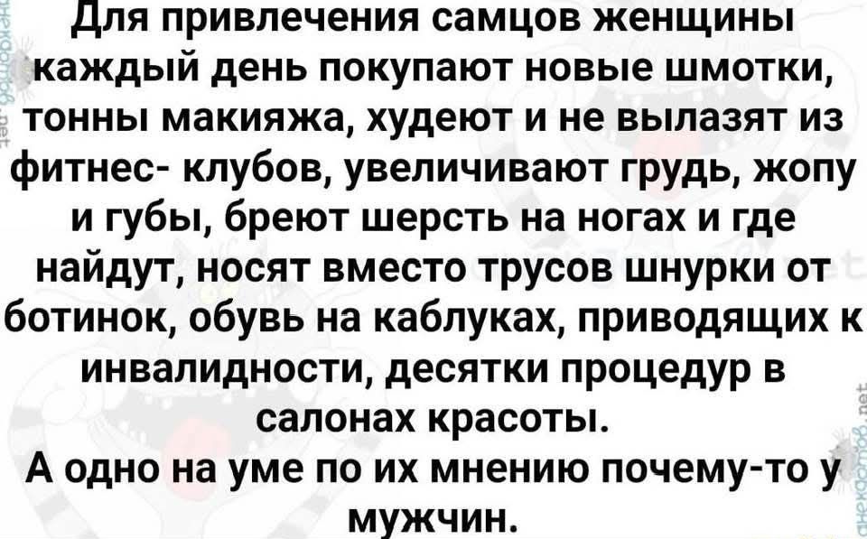 Для привлечения самцов женщины каждый день покупают новые шмотки тонны макияжа худеют и не вылазят из фитнес клубов увеличивают грудь жопу и губы бреют шерсть на ногах и где найдут носят вместо трусов шнурки от ботинок обувь на каблуках приводящих к инвалидности десятки процедур в салонах красоты А одно на уме по их мнению почему то у мужчин