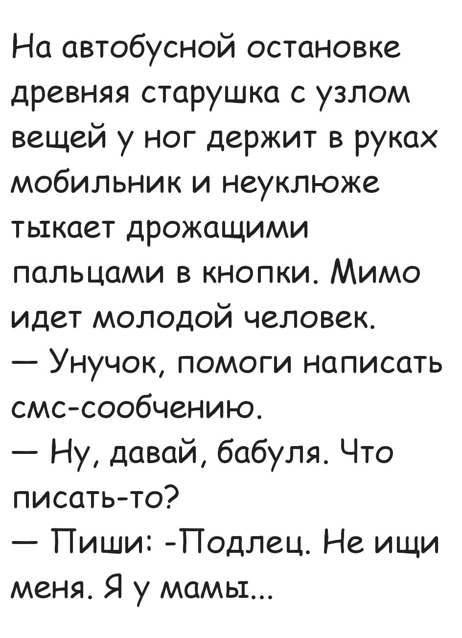 На автобусной остановке древняя старушка с узлом вещей у ног держит в руках мобильник и неуклюже тыкает дрожащими пальцами в кнопки Мимо идет молодой человек Унучок помоги написать смс сообчению Ну давай бабуля Что писать то Пиши Подлец Не ищи меня Я у мамы