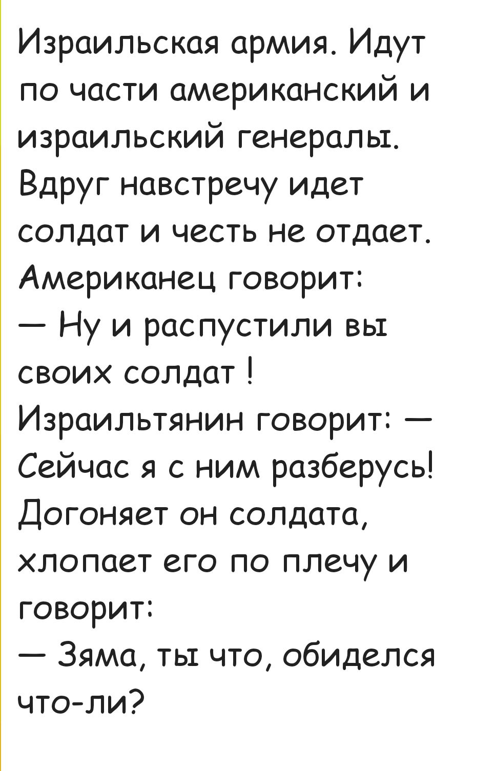 Израильская армия Идут по части американский и израильский генералы Вдруг навстречу идет солдат и честь не отдает Американец говорит Ну и распустили вы своих солдат Израильтянин говорит Сейчас я с ним разберусь Догоняет он солдата хлопоает его по плечу и говорит Зяма ты что обиделся что ли