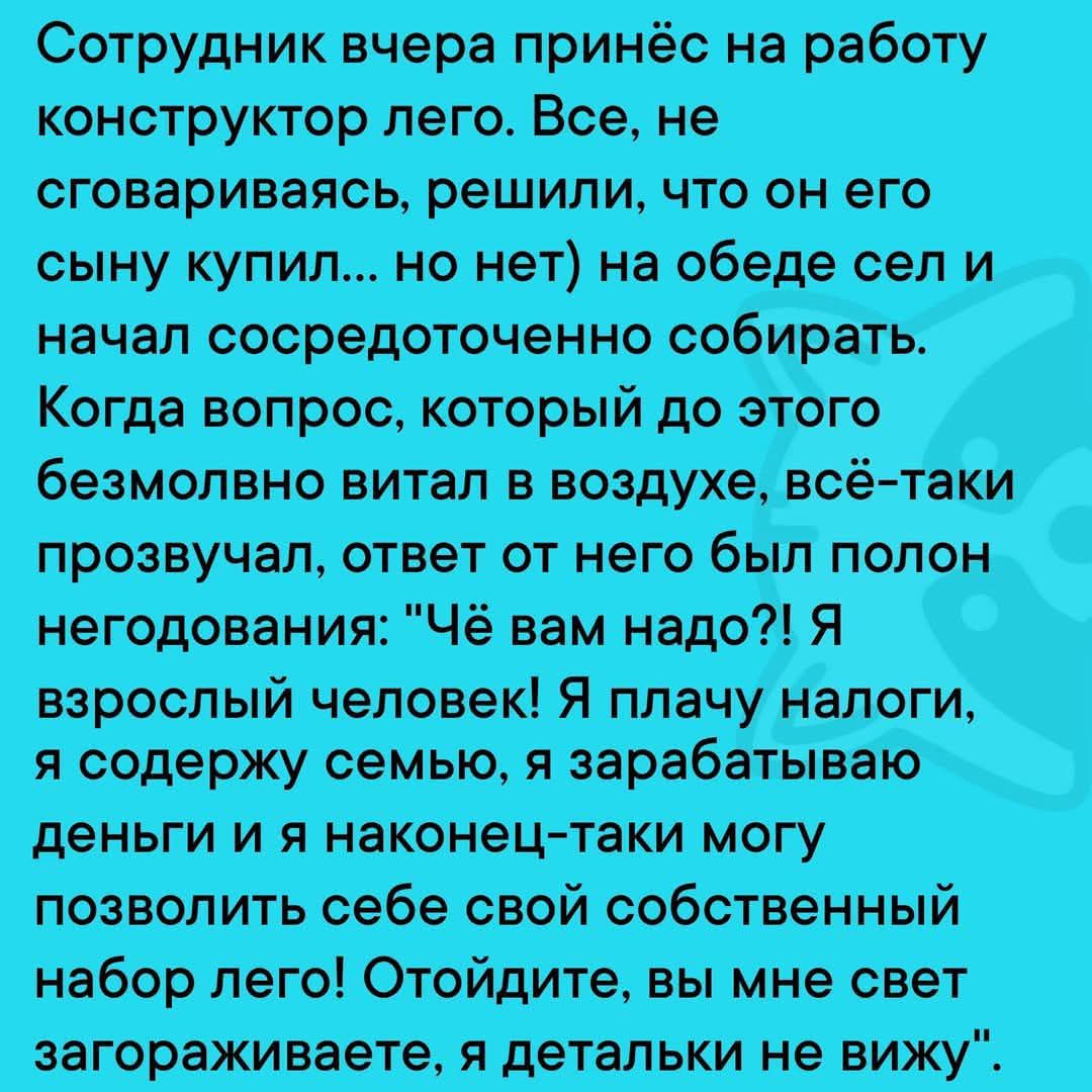 Сотрудник вчера принёс на работу конструктор лего Все не сговариваясь решили что он его сыну купил но нет на обеде сел и начал сосредоточенно собирать Когда вопрос который до этого безмолвно витал в воздухе всё таки прозвучал ответ от него был полон негодования Чё вам надо Я взрослый человек Я плачу налоги я содержу семью я ЗЭРЭбаТЫВЭЮ деньги и я н