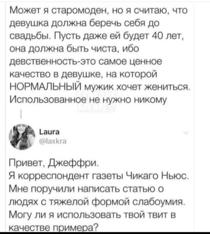 Может я старомоден но я считаю что девушка должна беречь себя до свадьбы Пусть даже ей будет 40 лет она должна быть чиста ибо девственность это самое ценное качество в девушке на которой НОРМАЛЬНЫЙ мужик хочет жениться Использованное не нужно никому аига ахкга Привет Джеффри Я корреспондент газеты Чикаго Ньюс Мне поручили написать статью о людях с 