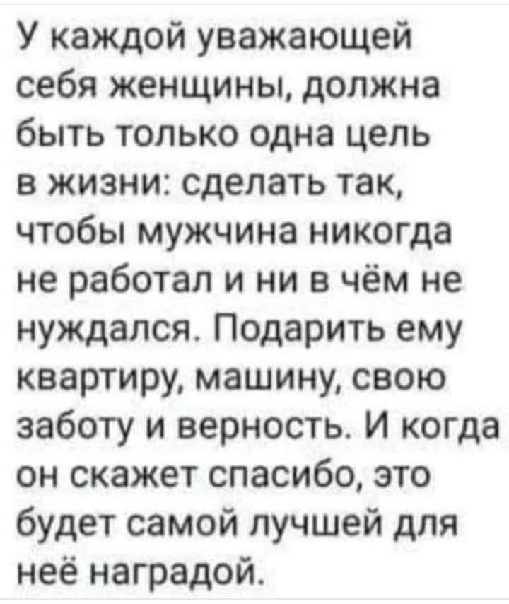 У каждой уважающей себя женщины должна быть только одна цель в жизни сделать так чтобы мужчина никогда не работал и ни в чём не нуждался Подарить ему квартиру машину свою заботу и верность И когда он скажет спасибо это будет самой лучшей для неё наградой