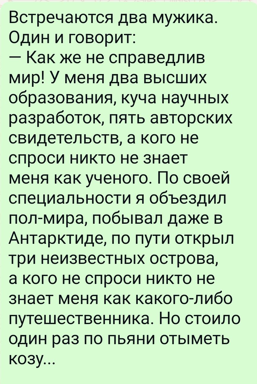 Встречаются два мужика Один и говорит Как же не справедлив мир У меня два высших образования куча научных разработок пять авторских свидетельств а кого не спроси никто не знает меня как ученого По своей специальности я объездил пол мира побывал даже в Антарктиде по пути открыл три неизвестных острова а кого не спроси никто не знает меня как какого 