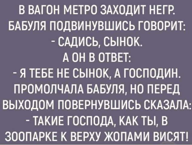 В ВАГОН МЕТРО ЗАХОДИТ НЕГР БАБУЛЯ ПОДВИНУВШИСЬ ГОВОРИТ САДИСЬ СЫНОК А ОН В ОТВЕТ Я ТЕБЕ НЕ СЫНОК А ГОСПОДИН ПРОМОЛЧАЛА БАБУЛЯ НО ПЕРЕД ВЫХОДОМ ПОВЕРНУВШИСЬ СКАЗАЛА ТАКИЕ ГОСПОДА КАК ТЫ В ЗООПАРКЕ К ВЕРХУ ЖОПАМИ ВИСЯТ