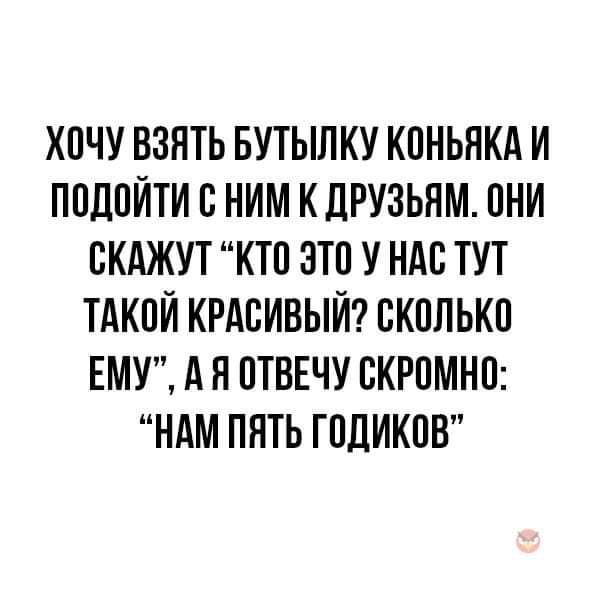 ХОЧУ ВЗЯТЬ БУТЫЛКУ КОНЬЯКА И ПОДОЙТИ С НИМ К ДРУЗЬЯМ ОНИ СКАЖУТ КТО ЭТО У НАС ТУТ ТАКОЙ КРАСИВЫЙ СКОЛЬКО ЕМУ АЯ ОТВЕЧУ СКРОМНО НАМ ПЯТЬ ГОДИКОВ