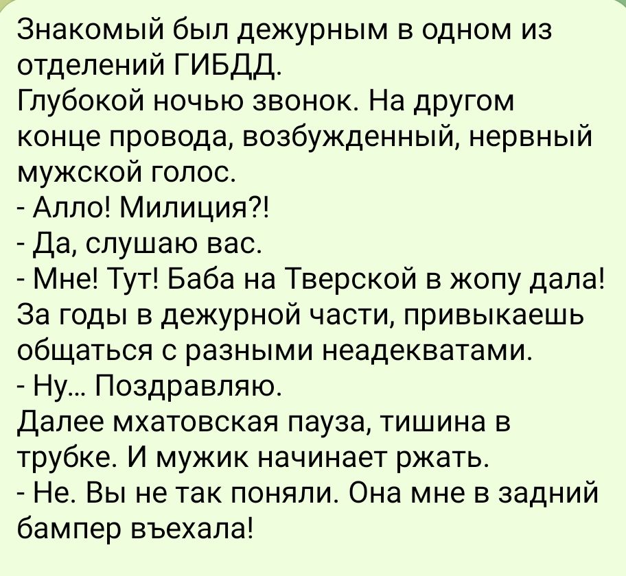 Знакомый был дежурным в одном из отделений ГИБДД Глубокой ночью звонок На другом конце провода возбужденный нервный мужской голос Алло Милиция Да слушаю вас Мне Тут Баба на Тверской в жопу дала За годы в дежурной части привыкаешь общаться с разными неадекватами Ну Поздравляю Далее мхатовская пауза тишина в трубке И мужик начинает ржать Не Вы не так