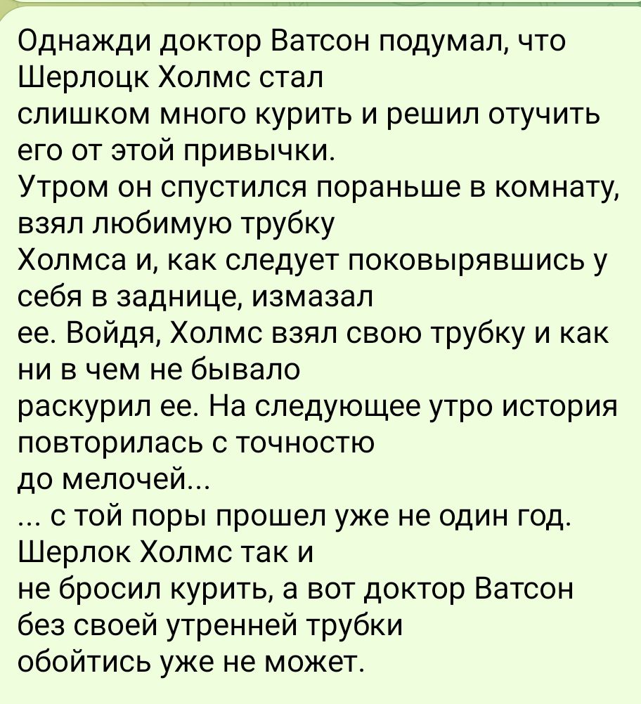 Однажди доктор Ватсон подумал что Шерлоцк Холмс стал слишком много курить и решил отучить его от этой привычки Утром он спустился пораньше в комнату взял любимую трубку Холмса и как следует поковырявшись у себя в заднице измазал ее Войдя Холмс взял свою трубку и как ни в чем не бывало раскурил ее На следующее утро история повторилась с точностю до 