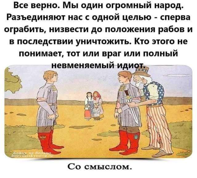 Все верно Мы один огромный народ Разъединяют нас с одной целью сперва ограбить низвести до положения рабов и в последствии уничтожить Кто этого не понимает тот или враг или полный _невменяемый иди _ Со смыслом