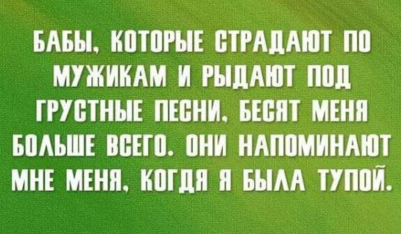 БАБЫ КОТОРЫЕ СТРАДАЮТ ПО МУЖИКАМ И РЫДАЮТ ПОД ГРУСТНЫЕ ПЕСНИ БЕСЯТ МЕНЯ БОЛЬШЕ ВСЕГО ОНИ НАПОМИНАЮТ МНЕ МЕНЯ КОГДЯ Я БЫЛА ТУПОЙ